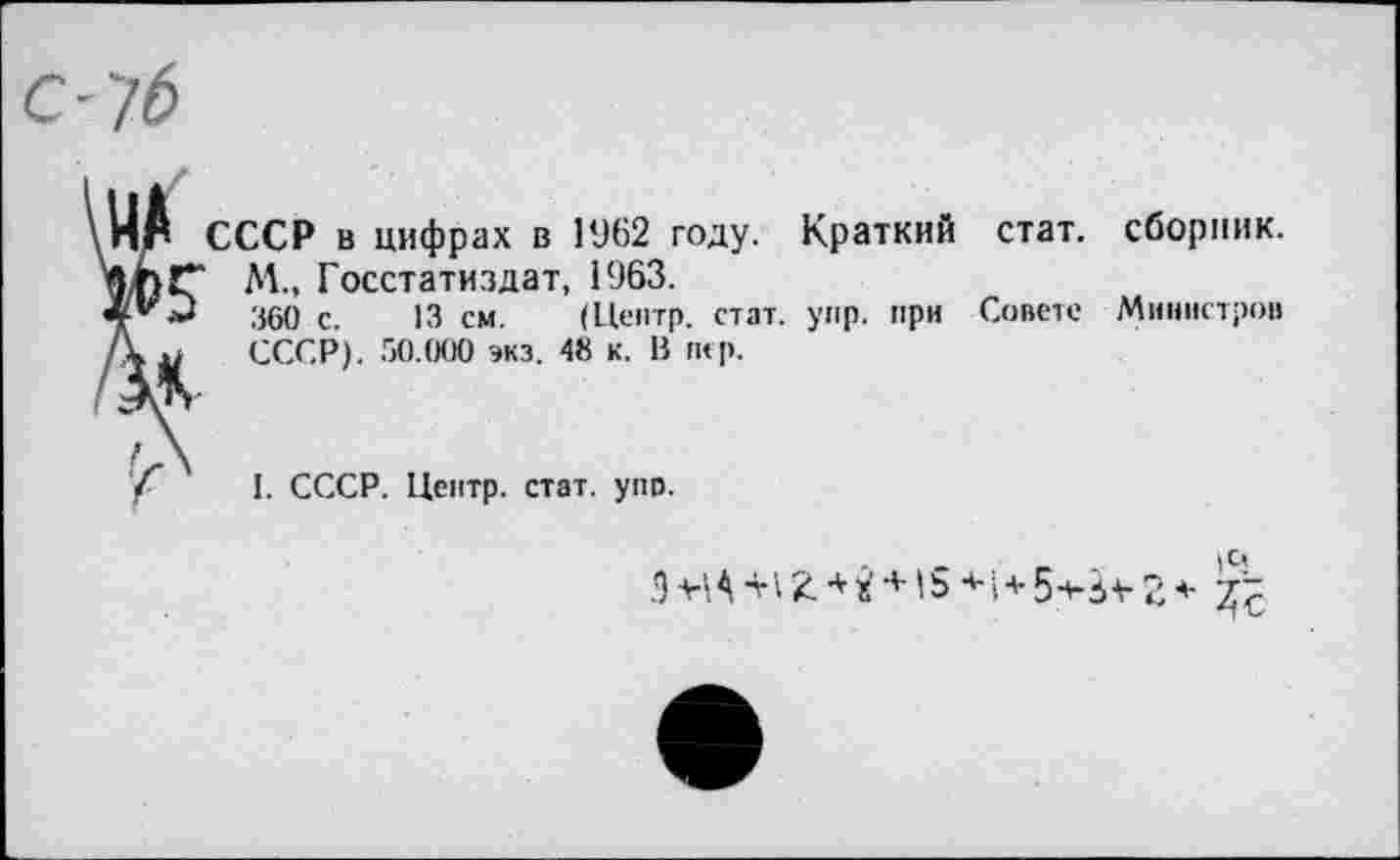 ﻿С-7б
МА Ж
ЭД
СССР в цифрах в 1962 году. Краткий М., Госстатиздат, 1963.
360 с. 13 см. (Центр, стат. упр. при СССР). 50.000 экз. 48 к. В пер.
стат.
Совете
сборник.
Министров
I. СССР. Центр, стат. упо.
ЭМА-Н2.*й + '54-1+5-*-}¥24-